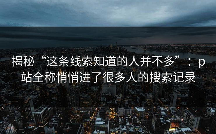 揭秘“这条线索知道的人并不多”:p站全称悄悄进了很多人的搜索记录 揭秘“这条线索知道的人并不多”:p站全称悄悄进了很多人的搜索记录