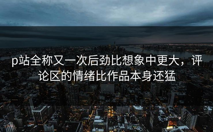 p站全称又一次后劲比想象中更大,评论区的情绪比作品本身还猛 p站全称又一次后劲比想象中更大,评论区的情绪比作品本身还猛
