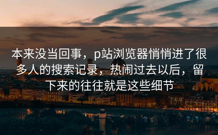 本来没当回事,p站浏览器悄悄进了很多人的搜索记录,热闹过去以后,留下来的往往就是这些细节 本来没当回事,p站浏览器悄悄进了很多人的搜索记录,热闹过去以后,留下来的往往就是这些细节