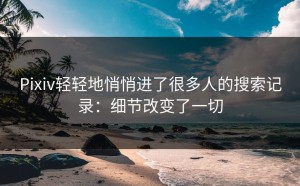 Pixiv轻轻地悄悄进了很多人的搜索记录：细节改变了一切