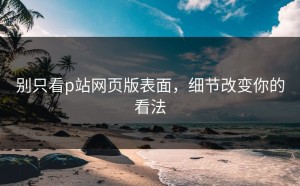 别只看p站网页版表面，细节改变你的看法