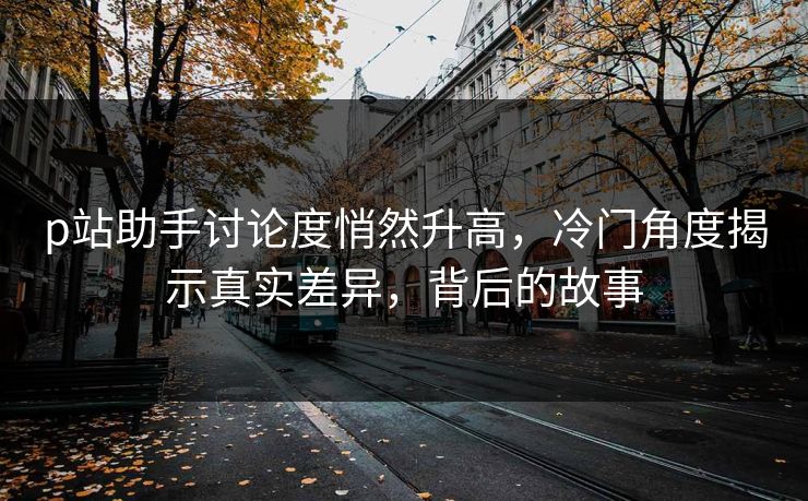 p站助手讨论度悄然升高,冷门角度揭示真实差异,背后的故事 p站助手讨论度悄然升高,冷门角度揭示真实差异,背后的故事