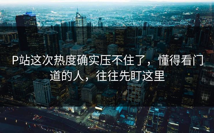 P站这次热度确实压不住了,懂得看门道的人,往往先盯这里 P站这次热度确实压不住了,懂得看门道的人,往往先盯这里