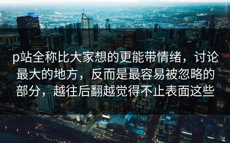 p站全称比大家想的更能带情绪,讨论最大的地方,反而是最容易被忽略的部分,越往后翻越觉得不止表面这些 p站全称比大家想的更能带情绪,讨论最大的地方,反而是最容易被忽略的部分,越往后翻越觉得不止表面这些