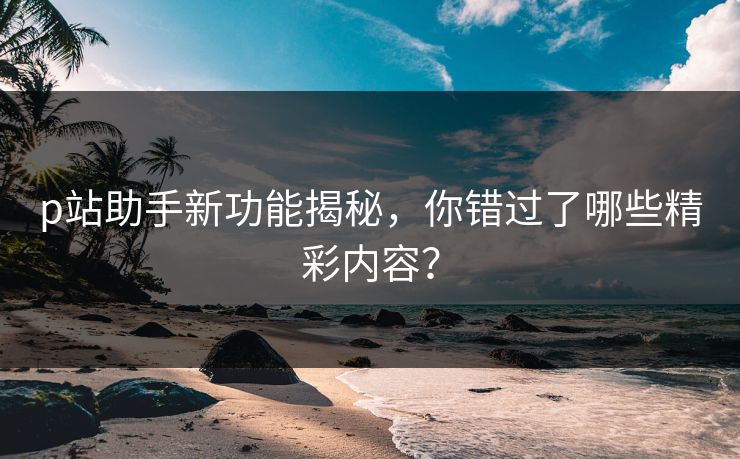 p站助手新功能揭秘,你错过了哪些精彩内容? p站助手新功能揭秘,你错过了哪些精彩内容?