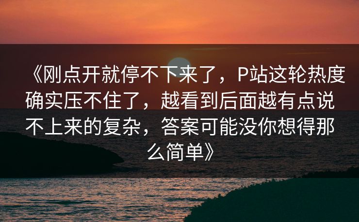 《刚点开就停不下来了,P站这轮热度确实压不住了,越看到后面越有点说不上来的复杂,答案可能没你想得那么简单》 《刚点开就停不下来了,P站这轮热度确实压不住了,越看到后面越有点说不上来的复杂,答案可能没你想得那么简单》