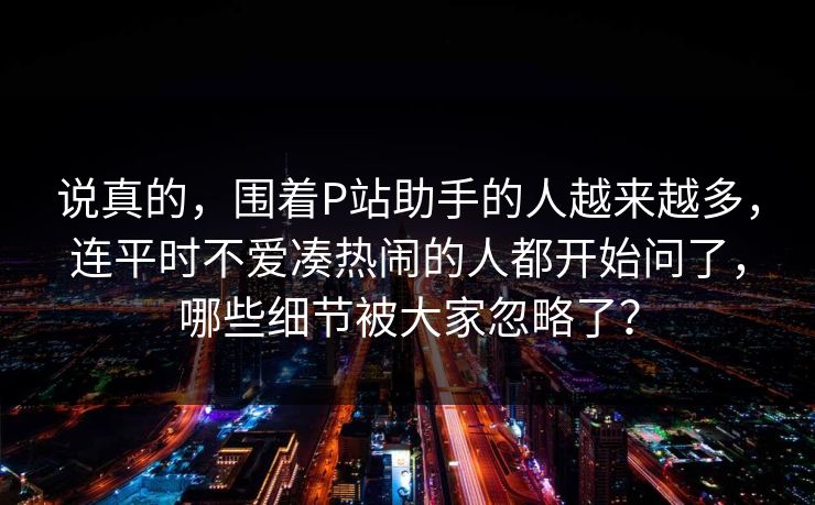 说真的,围着P站助手的人越来越多,连平时不爱凑热闹的人都开始问了,哪些细节被大家忽略了? 说真的,围着P站助手的人越来越多,连平时不爱凑热闹的人都开始问了,哪些细节被大家忽略了?