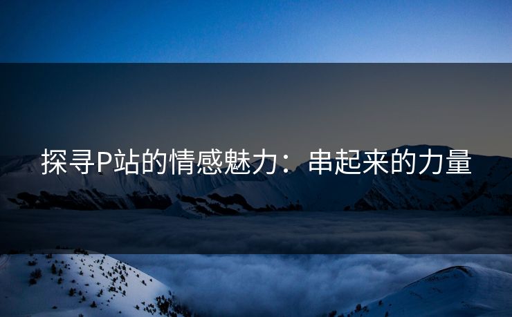 探寻P站的情感魅力:串起来的力量 探寻P站的情感魅力:串起来的力量