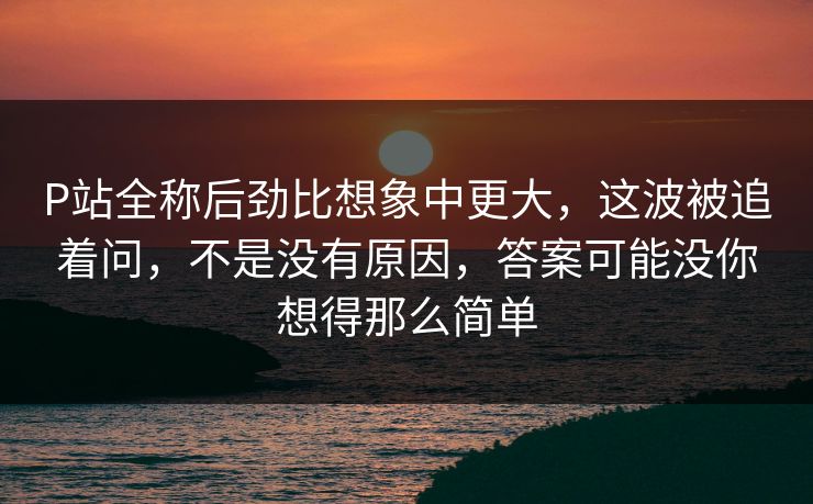 P站全称后劲比想象中更大,这波被追着问,不是没有原因,答案可能没你想得那么简单 P站全称后劲比想象中更大,这波被追着问,不是没有原因,答案可能没你想得那么简单