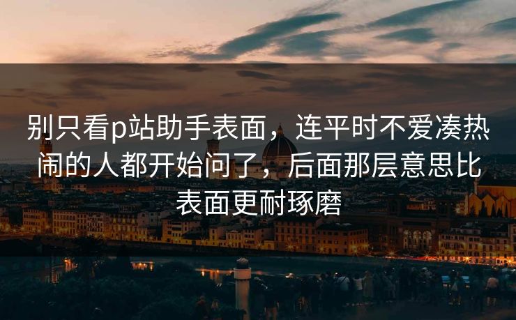 别只看p站助手表面,连平时不爱凑热闹的人都开始问了,后面那层意思比表面更耐琢磨 别只看p站助手表面,连平时不爱凑热闹的人都开始问了,后面那层意思比表面更耐琢磨