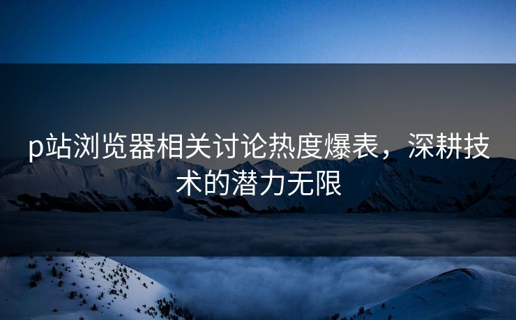 p站浏览器相关讨论热度爆表,深耕技术的潜力无限 p站浏览器相关讨论热度爆表,深耕技术的潜力无限