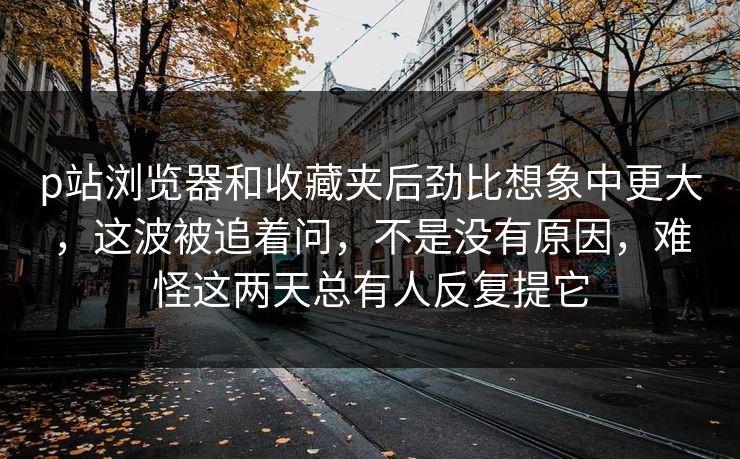 p站浏览器和收藏夹后劲比想象中更大,这波被追着问,不是没有原因,难怪这两天总有人反复提它 p站浏览器和收藏夹后劲比想象中更大,这波被追着问,不是没有原因,难怪这两天总有人反复提它