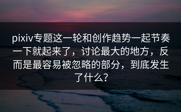 pixiv专题这一轮和创作趋势一起节奏一下就起来了,讨论最大的地方,反而是最容易被忽略的部分,到底发生了什么? pixiv专题这一轮和创作趋势一起节奏一下就起来了,讨论最大的地方,反而是最容易被忽略的部分,到底发生了什么?