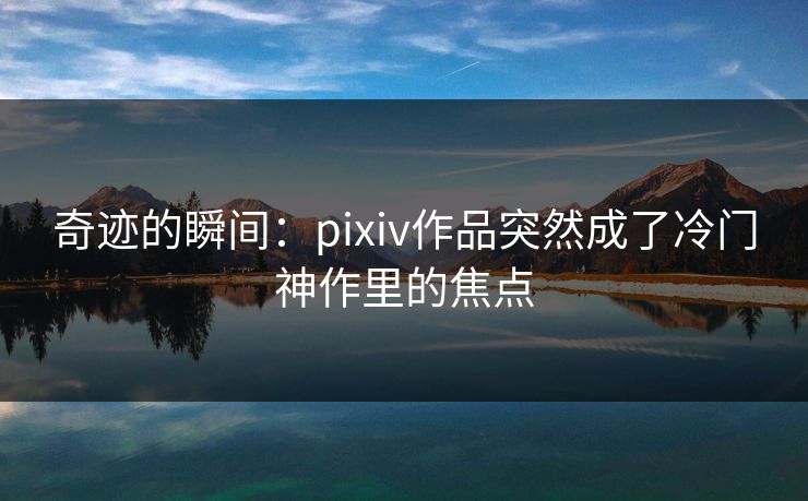 奇迹的瞬间:pixiv作品突然成了冷门神作里的焦点 奇迹的瞬间:pixiv作品突然成了冷门神作里的焦点