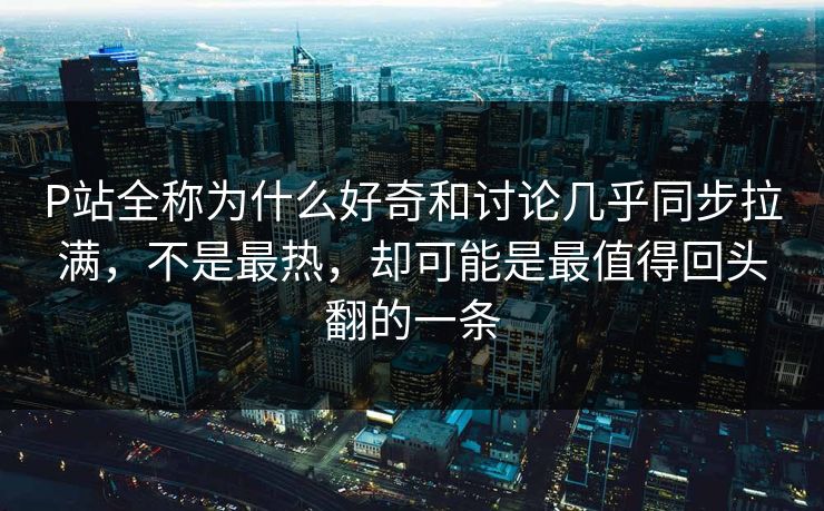P站全称为什么好奇和讨论几乎同步拉满,不是最热,却可能是最值得回头翻的一条 P站全称为什么好奇和讨论几乎同步拉满,不是最热,却可能是最值得回头翻的一条