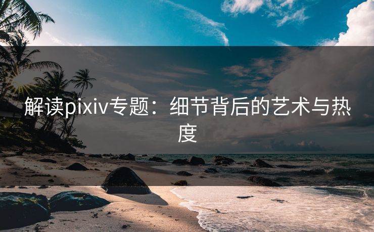 解读pixiv专题:细节背后的艺术与热度 解读pixiv专题:细节背后的艺术与热度