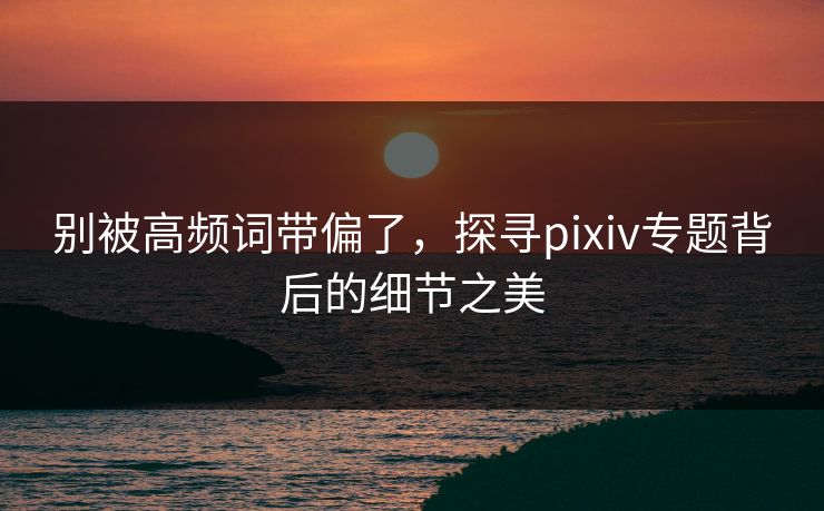 别被高频词带偏了,探寻pixiv专题背后的细节之美 别被高频词带偏了,探寻pixiv专题背后的细节之美