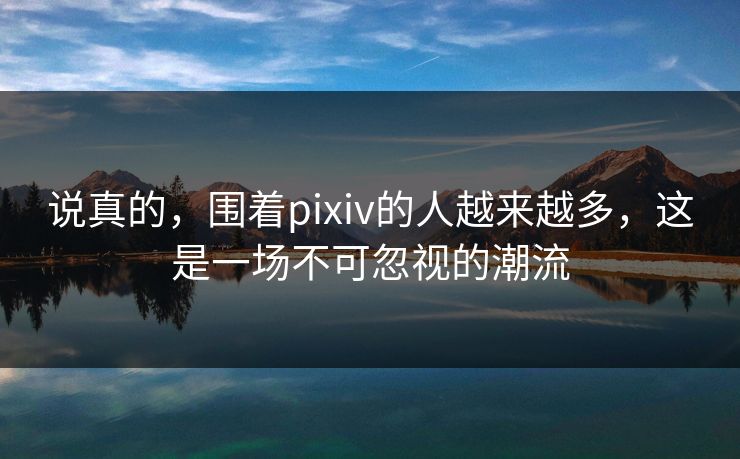 说真的,围着pixiv的人越来越多,这是一场不可忽视的潮流 说真的,围着pixiv的人越来越多,这是一场不可忽视的潮流