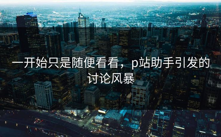 一开始只是随便看看,p站助手引发的讨论风暴 一开始只是随便看看,p站助手引发的讨论风暴