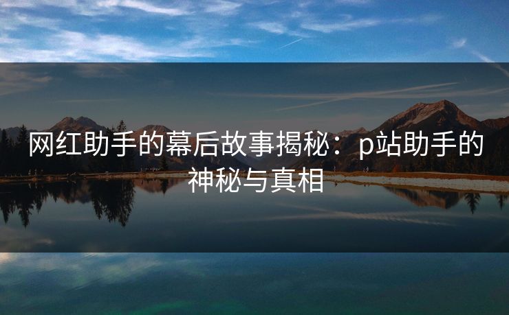 网红助手的幕后故事揭秘:p站助手的神秘与真相 网红助手的幕后故事揭秘:p站助手的神秘与真相