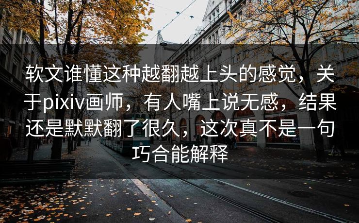 软文谁懂这种越翻越上头的感觉,关于pixiv画师,有人嘴上说无感,结果还是默默翻了很久,这次真不是一句巧合能解释 软文谁懂这种越翻越上头的感觉,关于pixiv画师,有人嘴上说无感,结果还是默默翻了很久,这次真不是一句巧合能解释