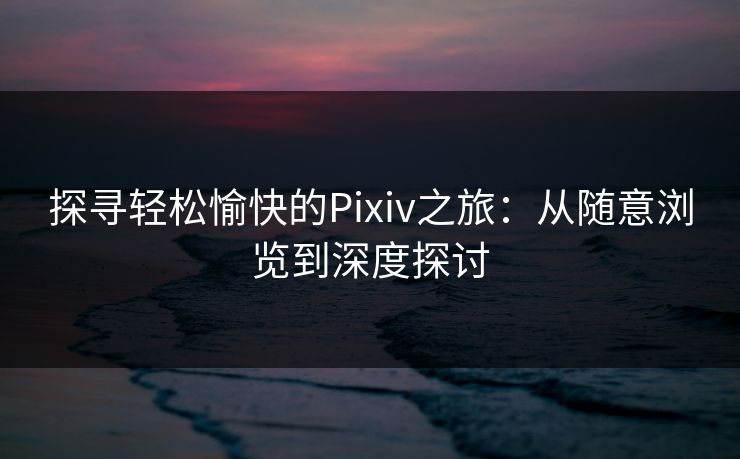 探寻轻松愉快的Pixiv之旅:从随意浏览到深度探讨 探寻轻松愉快的Pixiv之旅:从随意浏览到深度探讨