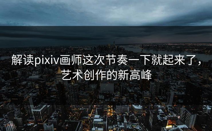 解读pixiv画师这次节奏一下就起来了,艺术创作的新高峰 解读pixiv画师这次节奏一下就起来了,艺术创作的新高峰