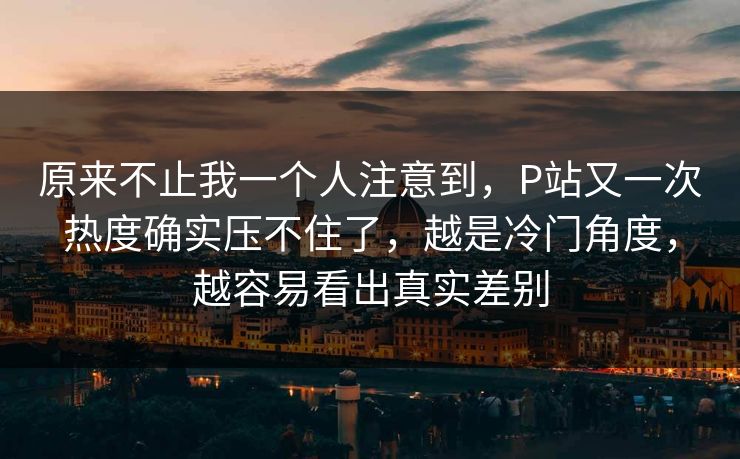 原来不止我一个人注意到,P站又一次热度确实压不住了,越是冷门角度,越容易看出真实差别 原来不止我一个人注意到,P站又一次热度确实压不住了,越是冷门角度,越容易看出真实差别