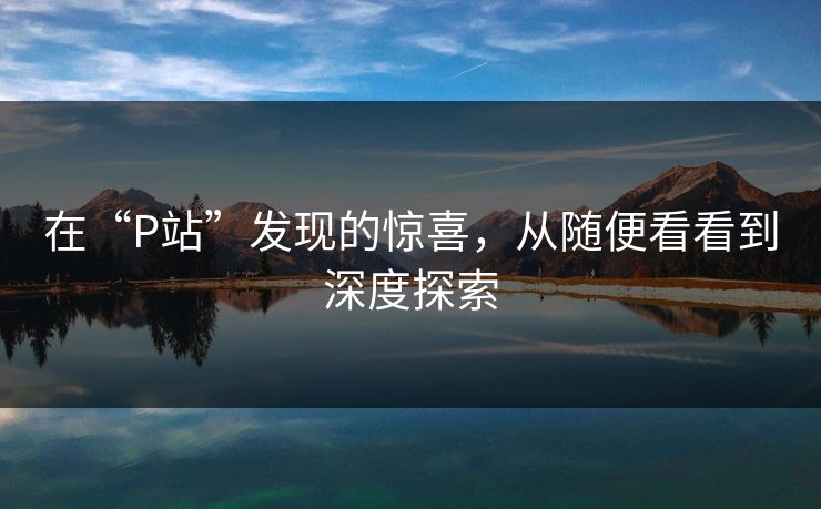 在“P站”发现的惊喜,从随便看看到深度探索 在“P站”发现的惊喜,从随便看看到深度探索