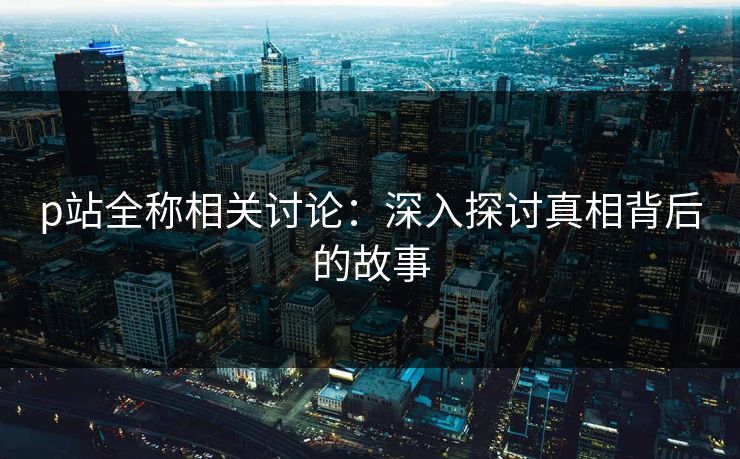 p站全称相关讨论:深入探讨真相背后的故事 p站全称相关讨论:深入探讨真相背后的故事