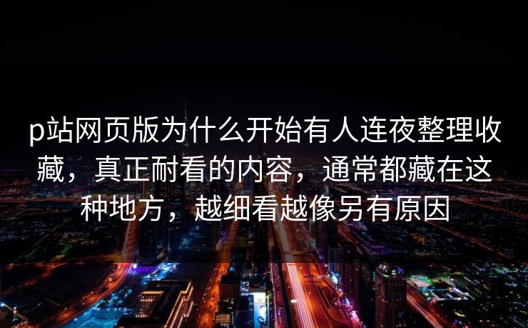 p站网页版为什么开始有人连夜整理收藏,真正耐看的内容,通常都藏在这种地方,越细看越像另有原因 p站网页版为什么开始有人连夜整理收藏,真正耐看的内容,通常都藏在这种地方,越细看越像另有原因