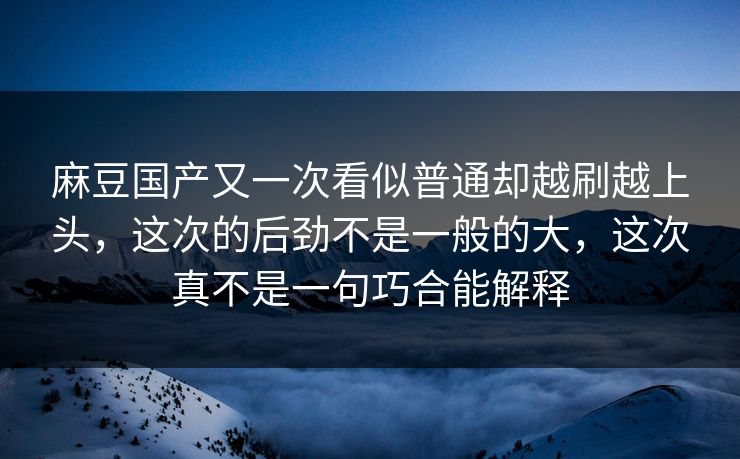 麻豆国产又一次看似普通却越刷越上头,这次的后劲不是一般的大,这次真不是一句巧合能解释 麻豆国产又一次看似普通却越刷越上头,这次的后劲不是一般的大,这次真不是一句巧合能解释