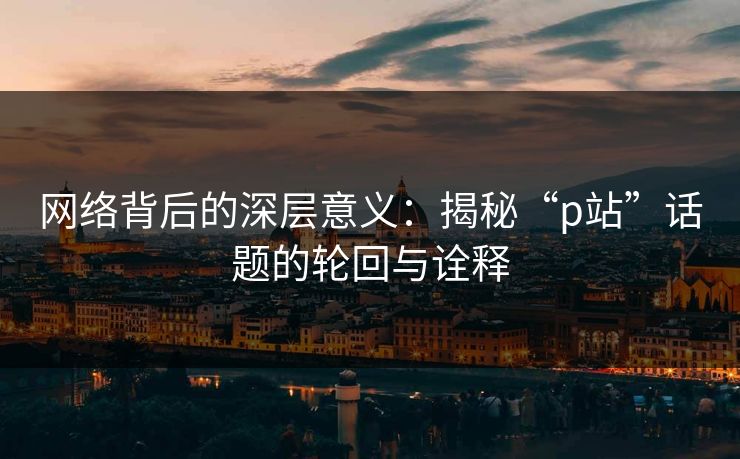 网络背后的深层意义:揭秘“p站”话题的轮回与诠释 网络背后的深层意义:揭秘“p站”话题的轮回与诠释