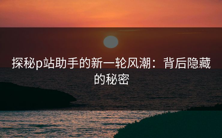 探秘p站助手的新一轮风潮:背后隐藏的秘密 探秘p站助手的新一轮风潮:背后隐藏的秘密