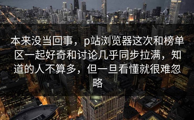 本来没当回事,p站浏览器这次和榜单区一起好奇和讨论几乎同步拉满,知道的人不算多,但一旦看懂就很难忽略 本来没当回事,p站浏览器这次和榜单区一起好奇和讨论几乎同步拉满,知道的人不算多,但一旦看懂就很难忽略