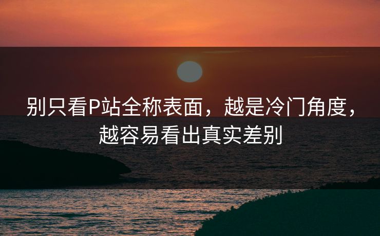别只看P站全称表面,越是冷门角度,越容易看出真实差别 别只看P站全称表面,越是冷门角度,越容易看出真实差别