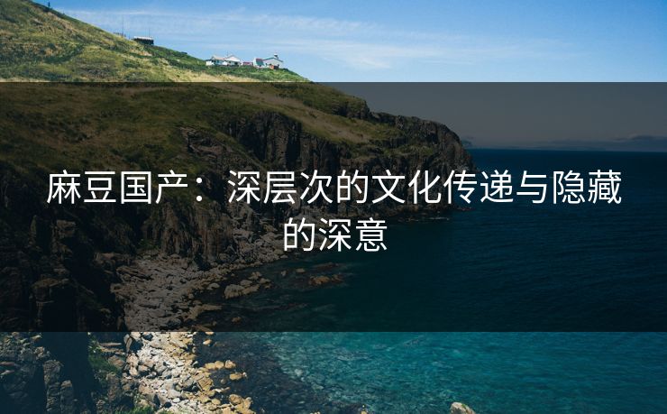 麻豆国产:深层次的文化传递与隐藏的深意 麻豆国产:深层次的文化传递与隐藏的深意
