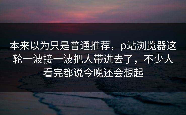 本来以为只是普通推荐,p站浏览器这轮一波接一波把人带进去了,不少人看完都说今晚还会想起 本来以为只是普通推荐,p站浏览器这轮一波接一波把人带进去了,不少人看完都说今晚还会想起