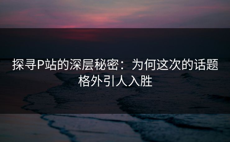 探寻P站的深层秘密:为何这次的话题格外引人入胜 探寻P站的深层秘密:为何这次的话题格外引人入胜