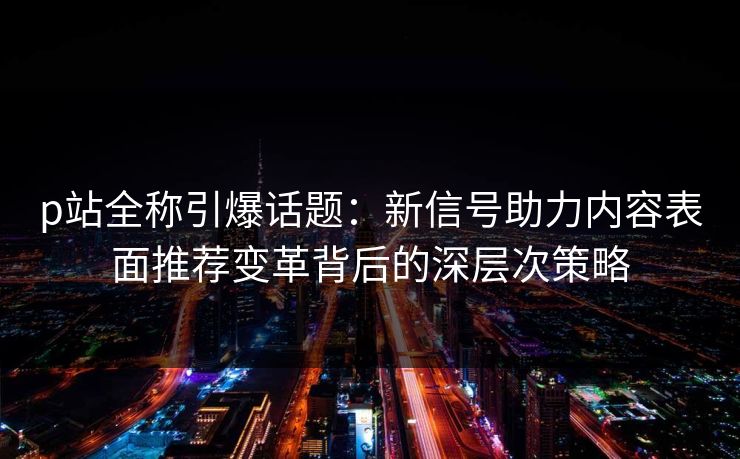 p站全称引爆话题:新信号助力内容表面推荐变革背后的深层次策略 p站全称引爆话题:新信号助力内容表面推荐变革背后的深层次策略