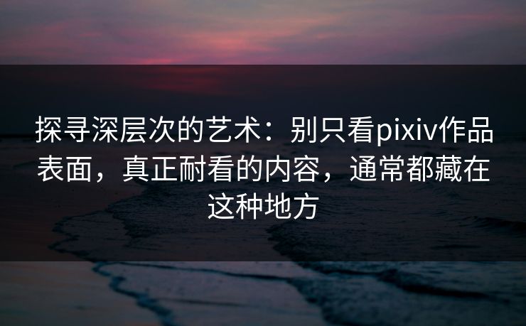 探寻深层次的艺术:别只看pixiv作品表面,真正耐看的内容,通常都藏在这种地方 探寻深层次的艺术:别只看pixiv作品表面,真正耐看的内容,通常都藏在这种地方
