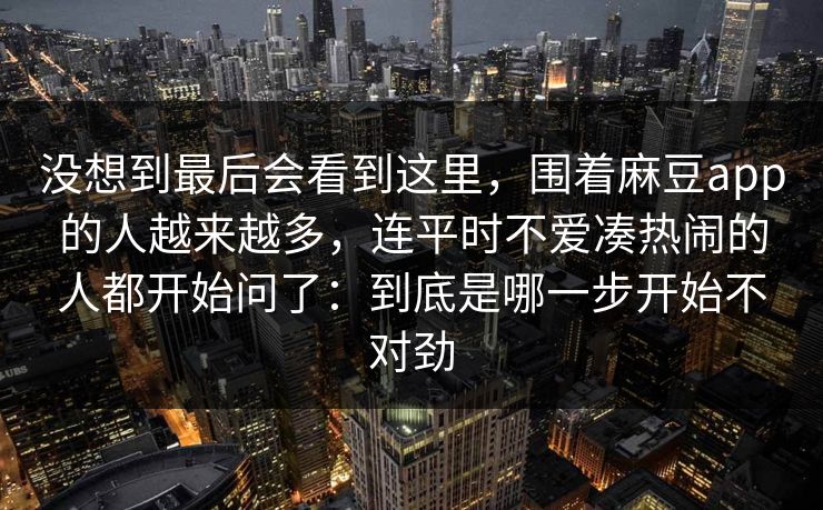 没想到最后会看到这里,围着麻豆app的人越来越多,连平时不爱凑热闹的人都开始问了:到底是哪一步开始不对劲 没想到最后会看到这里,围着麻豆app的人越来越多,连平时不爱凑热闹的人都开始问了:到底是哪一步开始不对劲