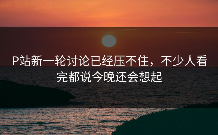 P站新一轮讨论已经压不住,不少人看完都说今晚还会想起 P站新一轮讨论已经压不住,不少人看完都说今晚还会想起