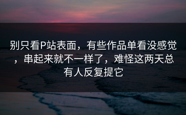 别只看P站表面,有些作品单看没感觉,串起来就不一样了,难怪这两天总有人反复提它 别只看P站表面,有些作品单看没感觉,串起来就不一样了,难怪这两天总有人反复提它