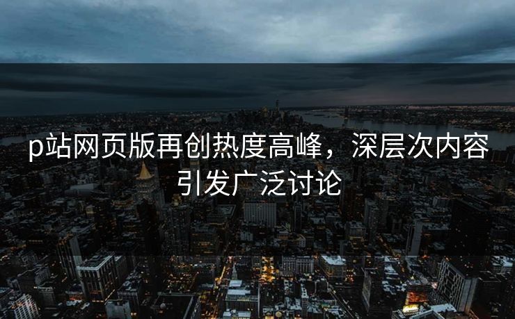p站网页版再创热度高峰,深层次内容引发广泛讨论 p站网页版再创热度高峰,深层次内容引发广泛讨论