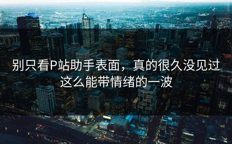 别只看P站助手表面,真的很久没见过这么能带情绪的一波 别只看P站助手表面,真的很久没见过这么能带情绪的一波