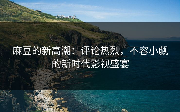 麻豆的新高潮:评论热烈,不容小觑的新时代影视盛宴 麻豆的新高潮:评论热烈,不容小觑的新时代影视盛宴