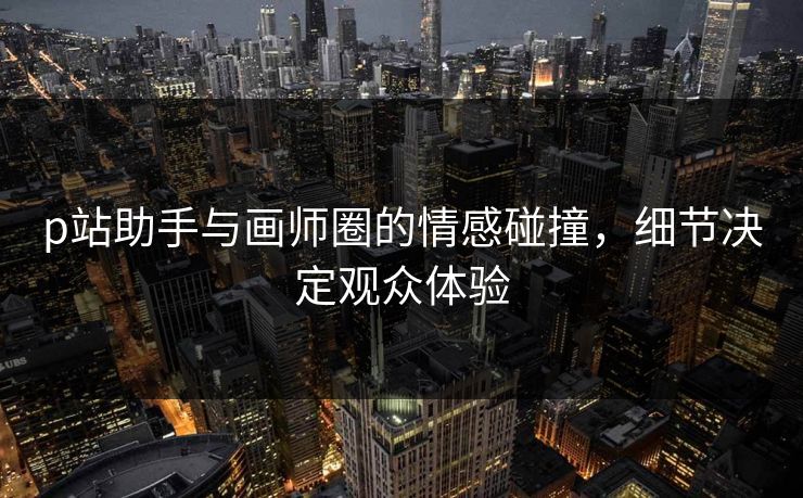 p站助手与画师圈的情感碰撞,细节决定观众体验 p站助手与画师圈的情感碰撞,细节决定观众体验
